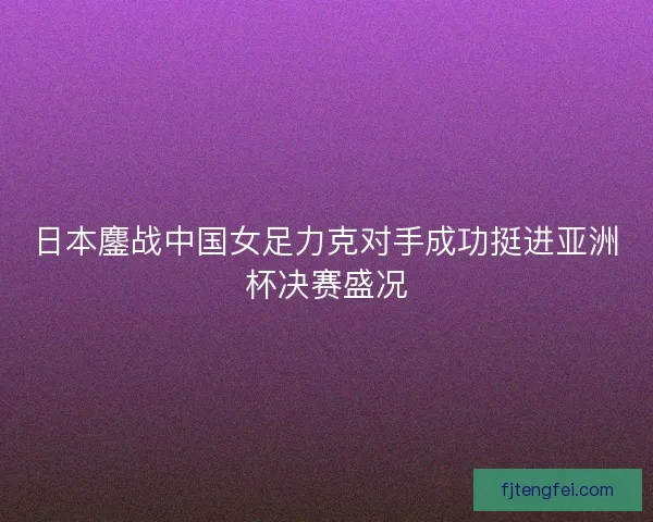 日本鏖战中国女足力克对手成功挺进亚洲杯决赛盛况