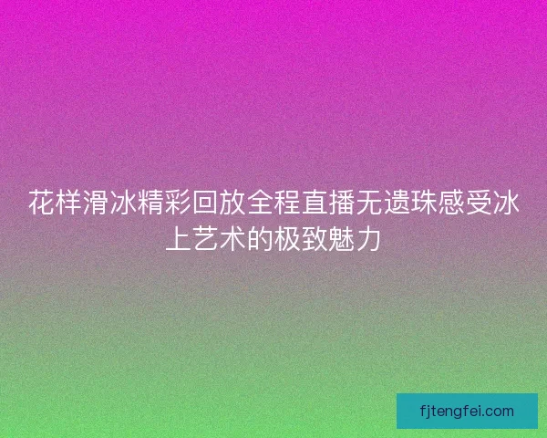 花样滑冰精彩回放全程直播无遗珠感受冰上艺术的极致魅力